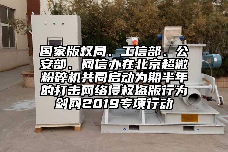 國家版權(quán)局、工信部、公安部、網(wǎng)信辦在北京超微粉碎機(jī)共同啟動(dòng)為期半年的打擊網(wǎng)絡(luò)侵權(quán)盜版行為劍網(wǎng)2019專項(xiàng)行動(dòng)