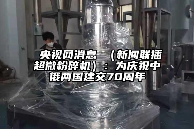  央視網(wǎng)消息 （新聞聯(lián)播超微粉碎機）：為慶祝中俄兩國建交70周年