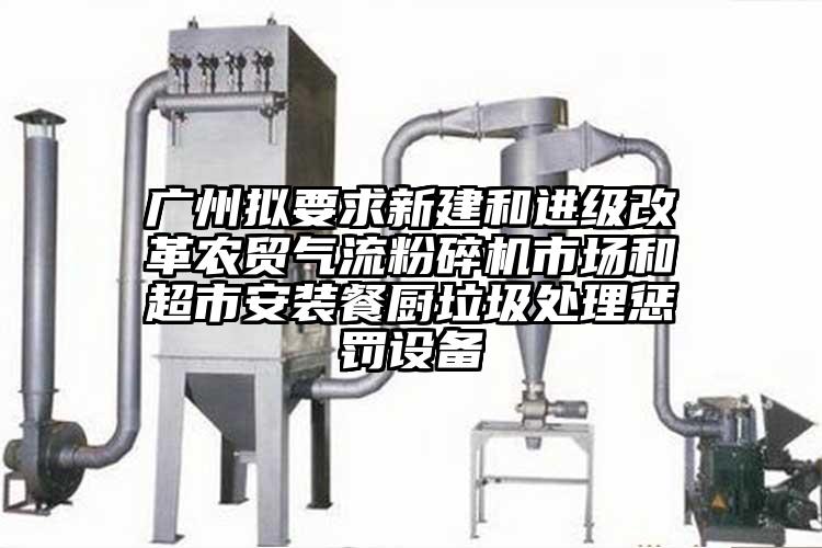 廣州擬要求新建和進級改革農(nóng)貿(mào)氣流粉碎機市場和超市安裝餐廚垃圾處理懲罰設(shè)備